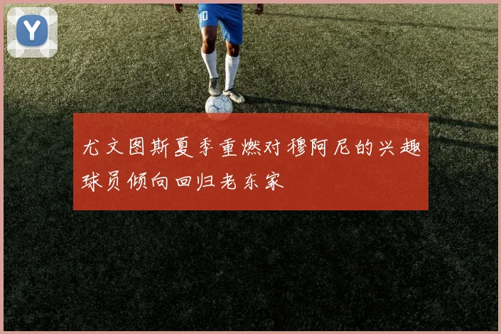 尤文图斯夏季重燃对穆阿尼的兴趣球员倾向回归老东家
