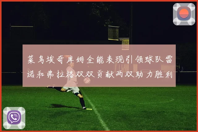 菜鸟埃奇库姆全能表现引领球队雷诺和弗拉格双双贡献两双助力胜利